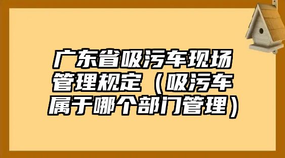 廣東省吸污車現(xiàn)場管理規(guī)定（吸污車屬于哪個(gè)部門管理）