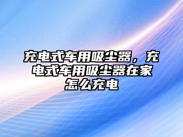 充電式車用吸塵器，充電式車用吸塵器在家怎么充電