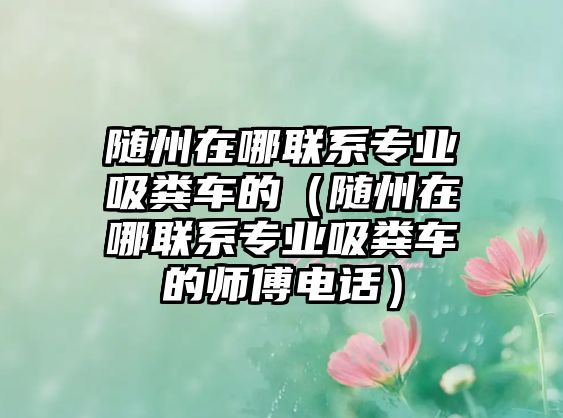 隨州在哪聯(lián)系專業(yè)吸糞車的（隨州在哪聯(lián)系專業(yè)吸糞車的師傅電話）