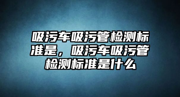 吸污車吸污管檢測標準是，吸污車吸污管檢測標準是什么