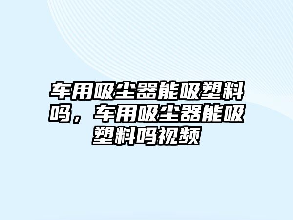 車用吸塵器能吸塑料嗎，車用吸塵器能吸塑料嗎視頻