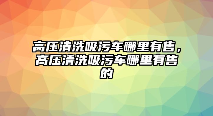 高壓清洗吸污車哪里有售，高壓清洗吸污車哪里有售的