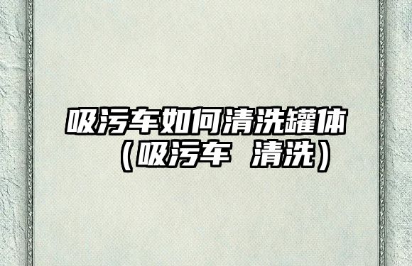 吸污車如何清洗罐體（吸污車 清洗）