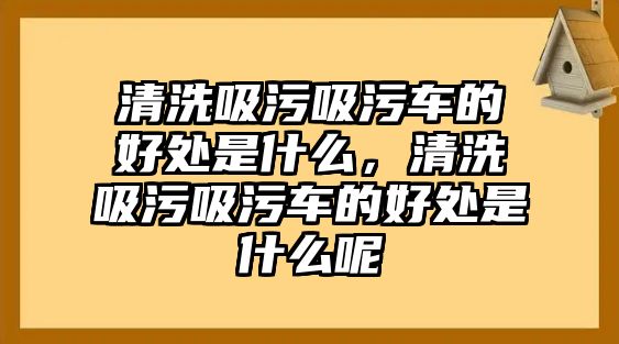 清洗吸污吸污車的好處是什么，清洗吸污吸污車的好處是什么呢