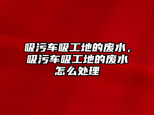 吸污車吸工地的廢水，吸污車吸工地的廢水怎么處理