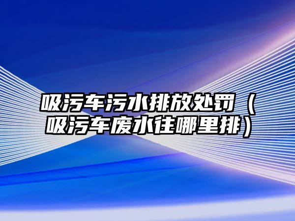 吸污車污水排放處罰（吸污車廢水往哪里排）