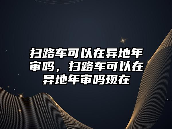 掃路車可以在異地年審嗎，掃路車可以在異地年審嗎現(xiàn)在