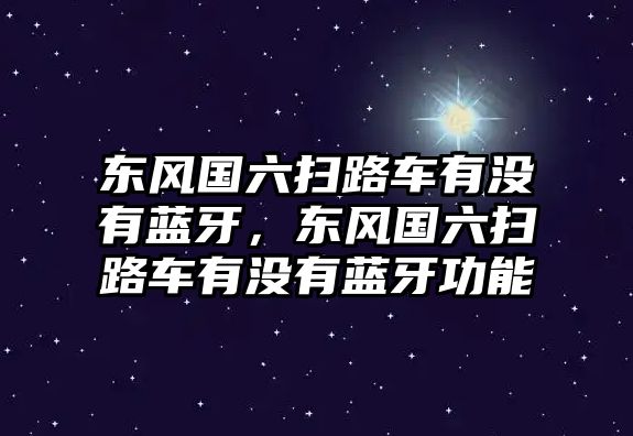 東風國六掃路車有沒有藍牙，東風國六掃路車有沒有藍牙功能