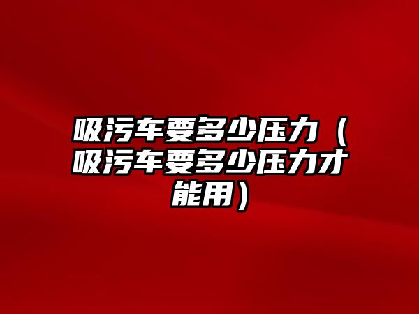 吸污車要多少壓力（吸污車要多少壓力才能用）