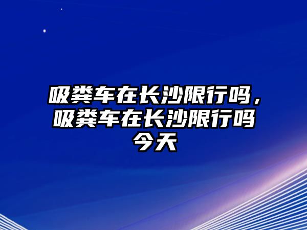 吸糞車(chē)在長(zhǎng)沙限行嗎，吸糞車(chē)在長(zhǎng)沙限行嗎今天