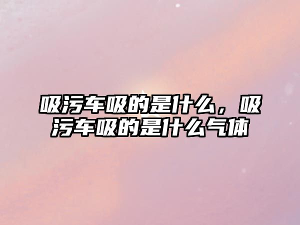 吸污車吸的是什么，吸污車吸的是什么氣體