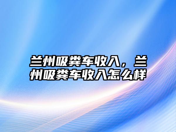 蘭州吸糞車收入，蘭州吸糞車收入怎么樣