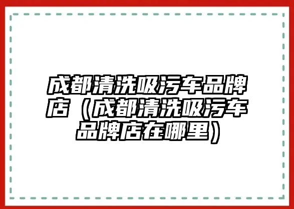 成都清洗吸污車品牌店（成都清洗吸污車品牌店在哪里）