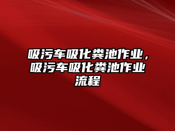 吸污車吸化糞池作業(yè)，吸污車吸化糞池作業(yè)流程