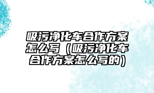 吸污凈化車合作方案怎么寫（吸污凈化車合作方案怎么寫的）