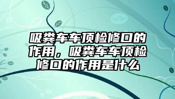 吸糞車車頂檢修口的作用，吸糞車車頂檢修口的作用是什么