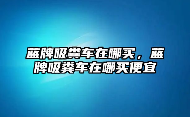 藍(lán)牌吸糞車在哪買，藍(lán)牌吸糞車在哪買便宜