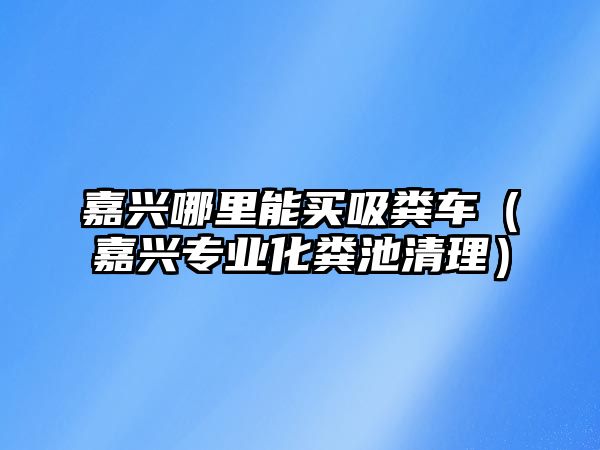 嘉興哪里能買吸糞車（嘉興專業(yè)化糞池清理）