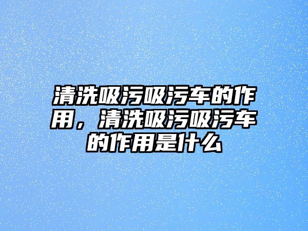 清洗吸污吸污車的作用，清洗吸污吸污車的作用是什么