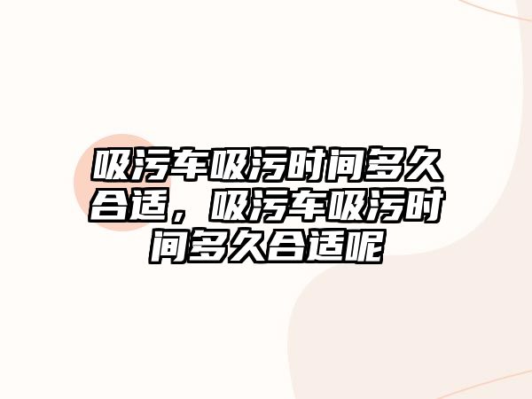 吸污車吸污時間多久合適，吸污車吸污時間多久合適呢