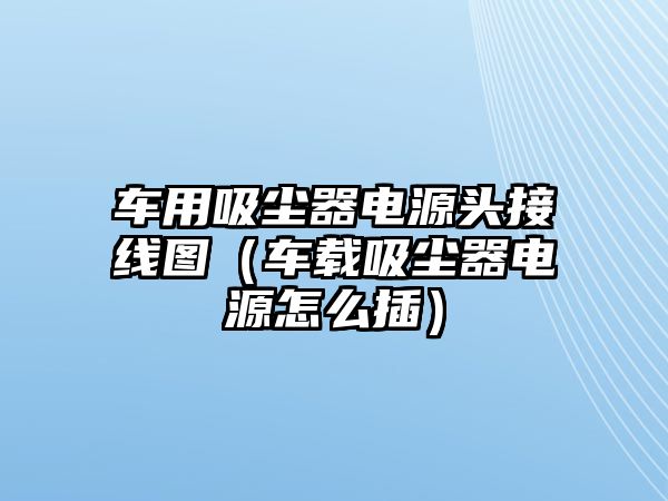 車用吸塵器電源頭接線圖（車載吸塵器電源怎么插）