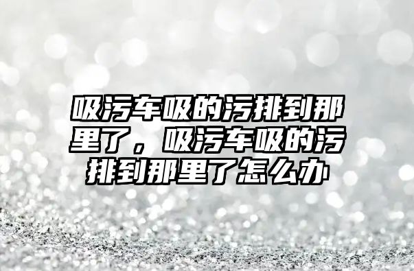 吸污車吸的污排到那里了，吸污車吸的污排到那里了怎么辦