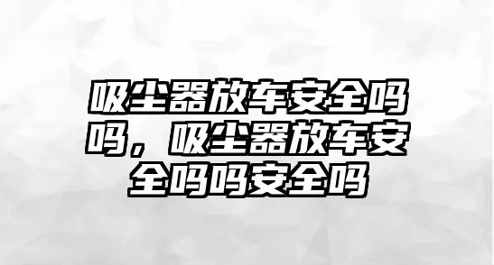 吸塵器放車安全嗎嗎，吸塵器放車安全嗎嗎安全嗎