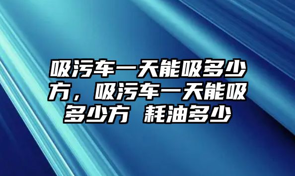 吸污車一天能吸多少方，吸污車一天能吸多少方 耗油多少