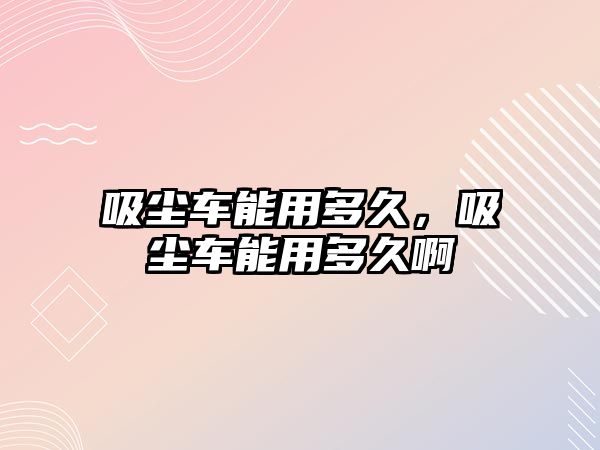 吸塵車能用多久，吸塵車能用多久啊