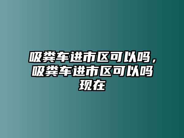 吸糞車(chē)進(jìn)市區(qū)可以嗎，吸糞車(chē)進(jìn)市區(qū)可以嗎現(xiàn)在