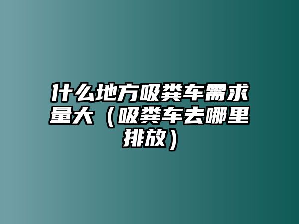 什么地方吸糞車需求量大（吸糞車去哪里排放）