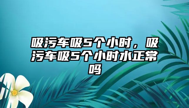 吸污車吸5個(gè)小時(shí)，吸污車吸5個(gè)小時(shí)水正常嗎