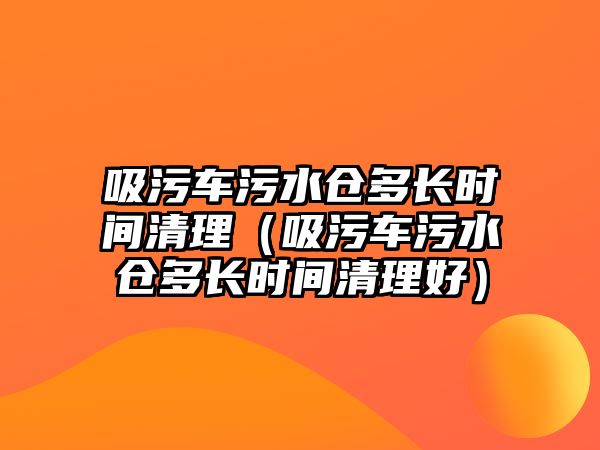 吸污車污水倉(cāng)多長(zhǎng)時(shí)間清理（吸污車污水倉(cāng)多長(zhǎng)時(shí)間清理好）