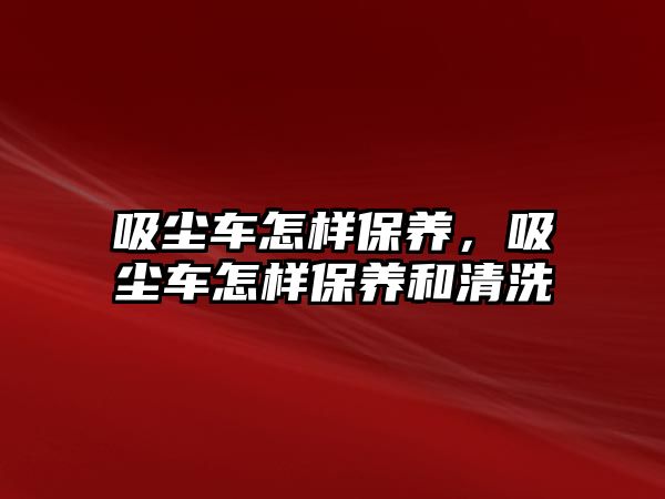 吸塵車怎樣保養(yǎng)，吸塵車怎樣保養(yǎng)和清洗