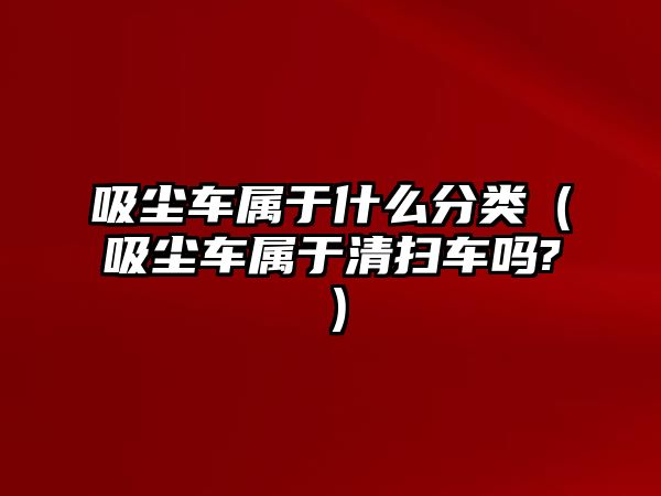 吸塵車屬于什么分類（吸塵車屬于清掃車嗎?）