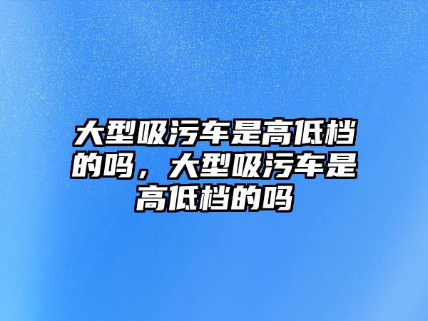 大型吸污車是高低檔的嗎，大型吸污車是高低檔的嗎