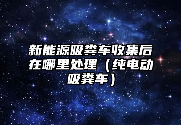 新能源吸糞車收集后在哪里處理（純電動吸糞車）