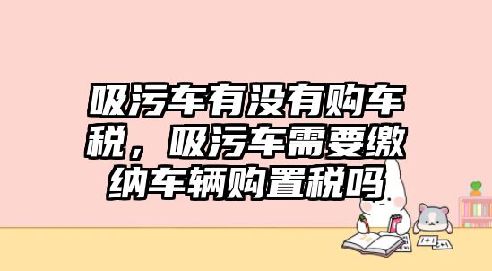 吸污車有沒(méi)有購(gòu)車稅，吸污車需要繳納車輛購(gòu)置稅嗎