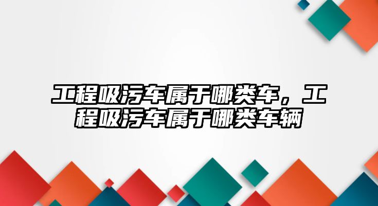 工程吸污車屬于哪類車，工程吸污車屬于哪類車輛