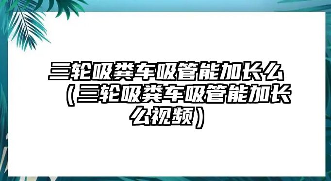 三輪吸糞車吸管能加長(zhǎng)么（三輪吸糞車吸管能加長(zhǎng)么視頻）