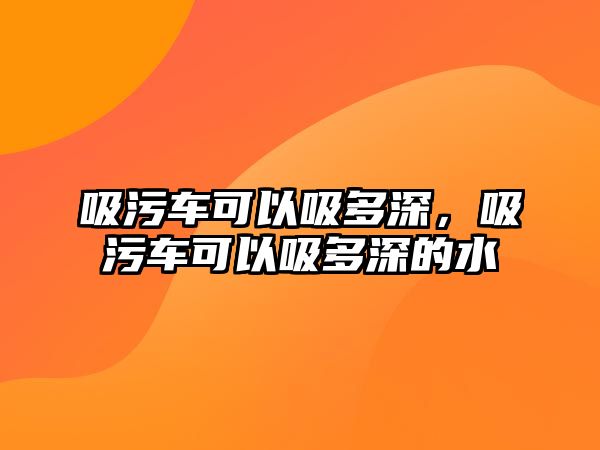 吸污車可以吸多深，吸污車可以吸多深的水