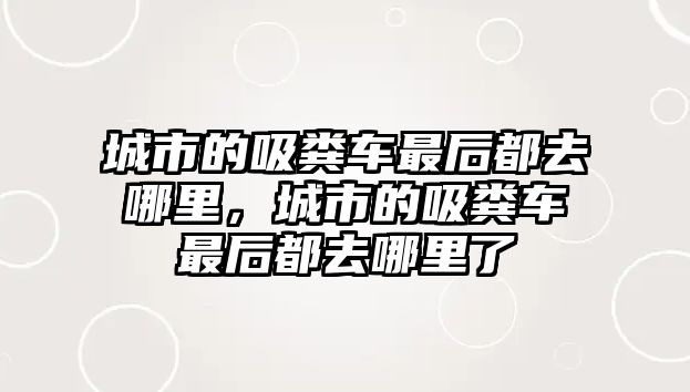 城市的吸糞車最后都去哪里，城市的吸糞車最后都去哪里了