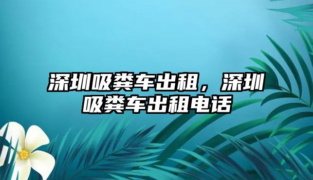 深圳吸糞車出租，深圳吸糞車出租電話