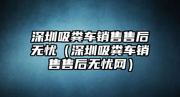 深圳吸糞車銷售售后無憂（深圳吸糞車銷售售后無憂網(wǎng)）