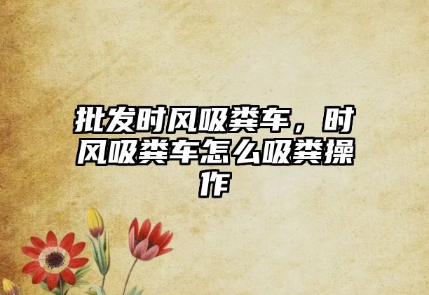 批發(fā)時(shí)風(fēng)吸糞車(chē)，時(shí)風(fēng)吸糞車(chē)怎么吸糞操作