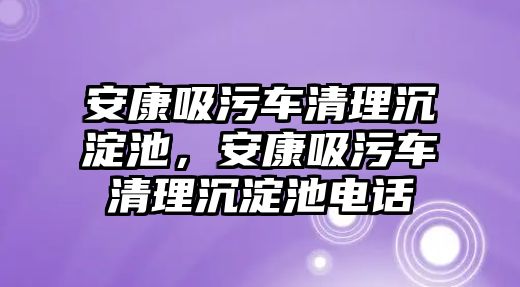 安康吸污車清理沉淀池，安康吸污車清理沉淀池電話