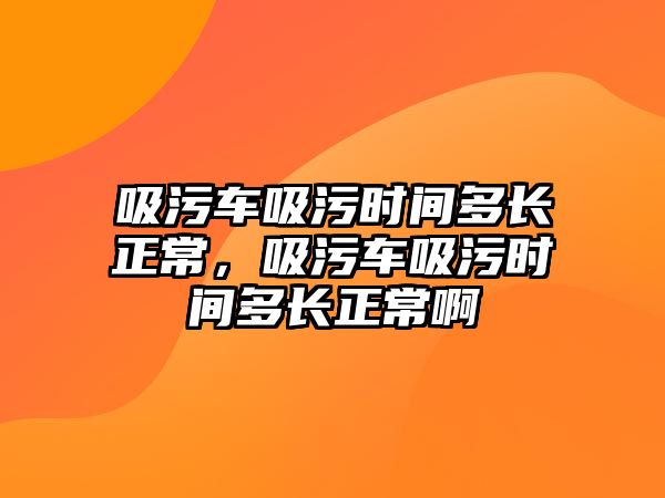 吸污車吸污時間多長正常，吸污車吸污時間多長正常啊