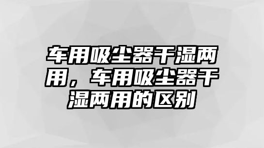 車用吸塵器干濕兩用，車用吸塵器干濕兩用的區(qū)別