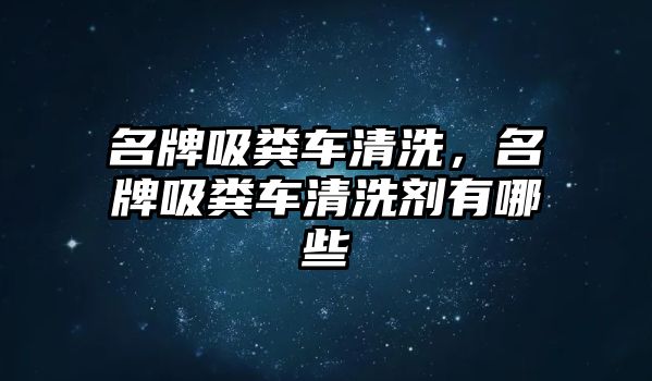 名牌吸糞車清洗，名牌吸糞車清洗劑有哪些