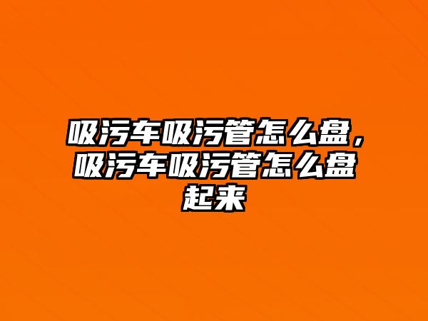 吸污車吸污管怎么盤，吸污車吸污管怎么盤起來